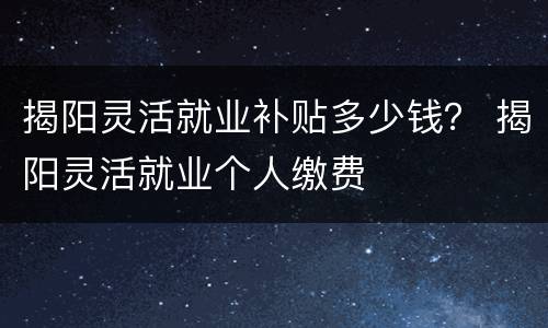揭阳灵活就业补贴多少钱？ 揭阳灵活就业个人缴费