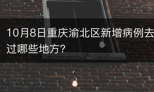 10月8日重庆渝北区新增病例去过哪些地方？
