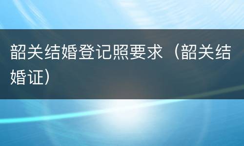 韶关结婚登记照要求（韶关结婚证）