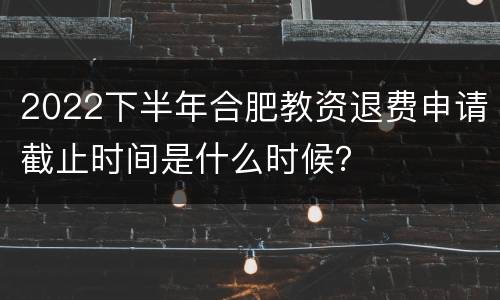 2022下半年合肥教资退费申请截止时间是什么时候？