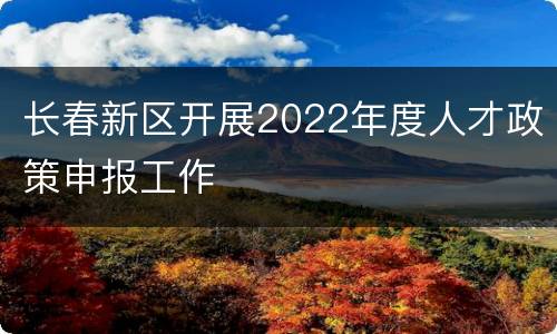 长春新区开展2022年度人才政策申报工作