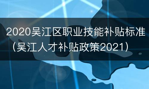 2020吴江区职业技能补贴标准（吴江人才补贴政策2021）