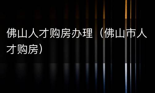 佛山人才购房办理（佛山市人才购房）