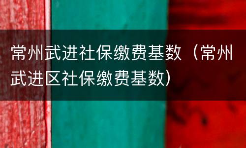 常州武进社保缴费基数（常州武进区社保缴费基数）