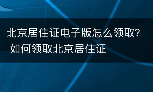 北京居住证电子版怎么领取？ 如何领取北京居住证