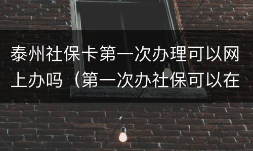 泰州社保卡第一次办理可以网上办吗（第一次办社保可以在网上办吗）