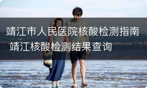 靖江市人民医院核酸检测指南 靖江核酸检测结果查询