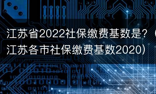 江苏省2022社保缴费基数是?（江苏各市社保缴费基数2020）