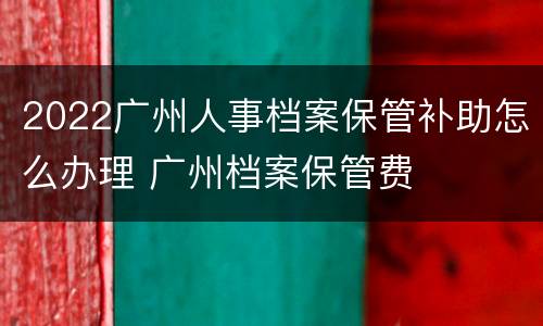 2022广州人事档案保管补助怎么办理 广州档案保管费