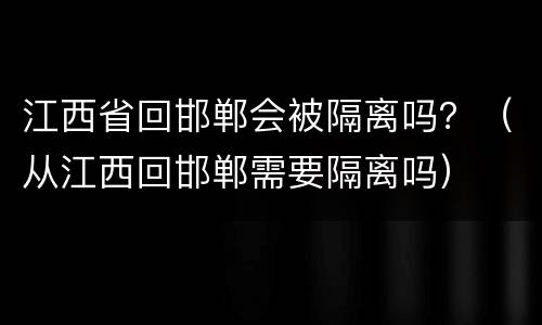 江西省回邯郸会被隔离吗？（从江西回邯郸需要隔离吗）
