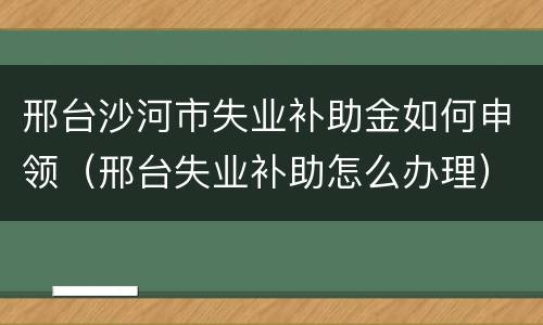 邢台沙河市失业补助金如何申领（邢台失业补助怎么办理）