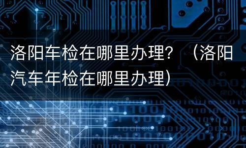 洛阳车检在哪里办理？（洛阳汽车年检在哪里办理）