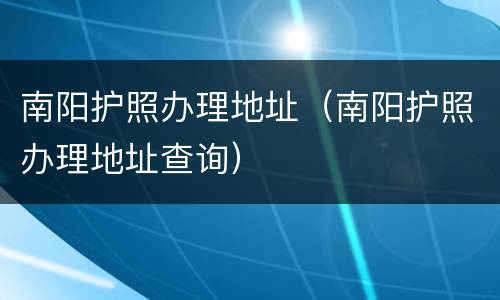南阳护照办理地址（南阳护照办理地址查询）