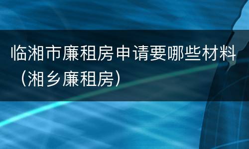 临湘市廉租房申请要哪些材料（湘乡廉租房）