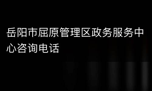 岳阳市屈原管理区政务服务中心咨询电话