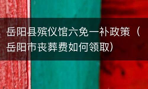 岳阳县殡仪馆六免一补政策（岳阳市丧葬费如何领取）