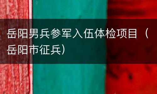 岳阳男兵参军入伍体检项目（岳阳市征兵）