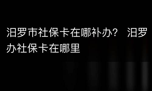 汨罗市社保卡在哪补办？ 汨罗办社保卡在哪里