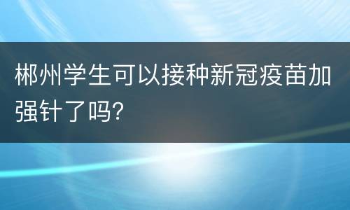 郴州学生可以接种新冠疫苗加强针了吗？