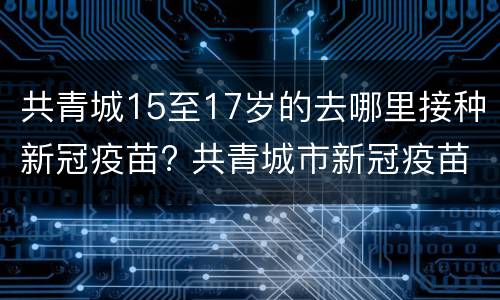 共青城15至17岁的去哪里接种新冠疫苗? 共青城市新冠疫苗