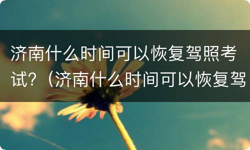 济南什么时间可以恢复驾照考试?（济南什么时间可以恢复驾照考试业务）
