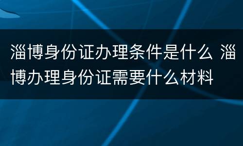 淄博身份证办理条件是什么 淄博办理身份证需要什么材料