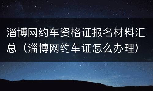 淄博网约车资格证报名材料汇总（淄博网约车证怎么办理）