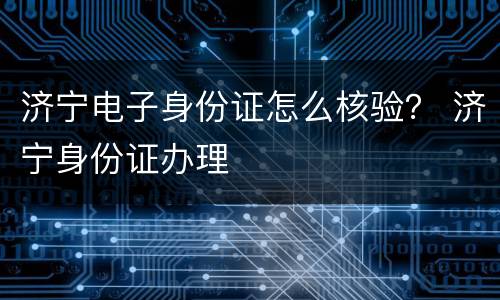 济宁电子身份证怎么核验？ 济宁身份证办理