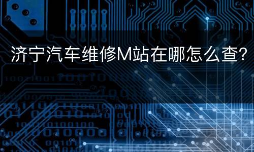济宁汽车维修M站在哪怎么查？