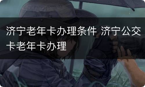 济宁老年卡办理条件 济宁公交卡老年卡办理