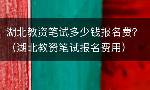 湖北教资笔试多少钱报名费？（湖北教资笔试报名费用）
