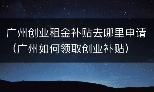 广州创业租金补贴去哪里申请（广州如何领取创业补贴）