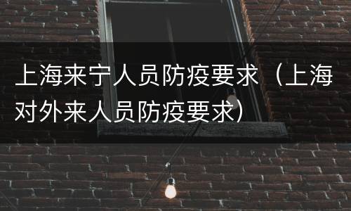 上海来宁人员防疫要求（上海对外来人员防疫要求）