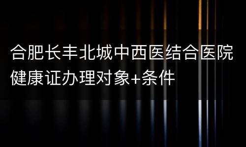 合肥长丰北城中西医结合医院健康证办理对象+条件