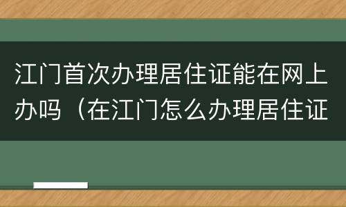 江门首次办理居住证能在网上办吗（在江门怎么办理居住证）