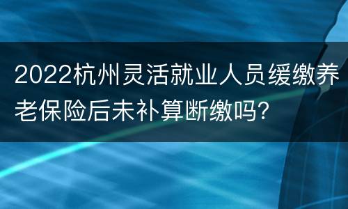 2022杭州灵活就业人员缓缴养老保险后未补算断缴吗？