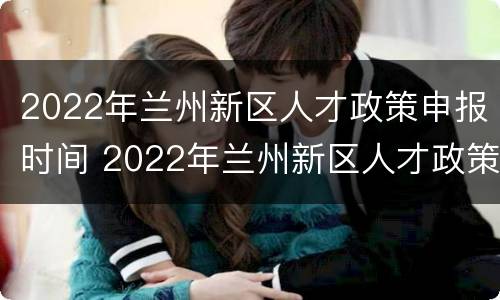 2022年兰州新区人才政策申报时间 2022年兰州新区人才政策申报时间表