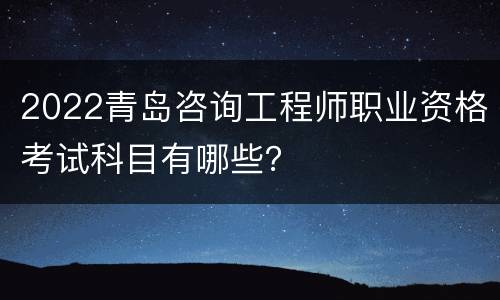 2022青岛咨询工程师职业资格考试科目有哪些？