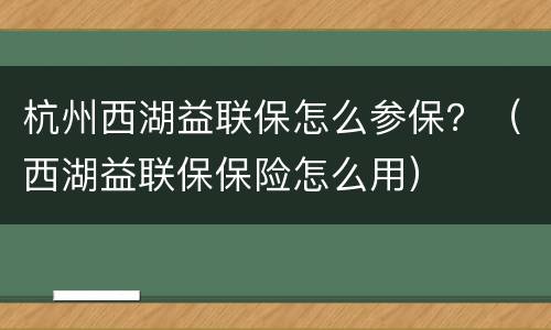 杭州西湖益联保怎么参保？（西湖益联保保险怎么用）