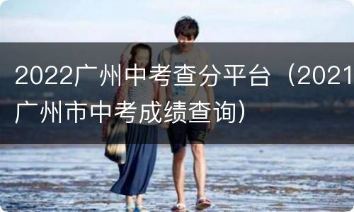 2022广州中考查分平台（2021广州市中考成绩查询）