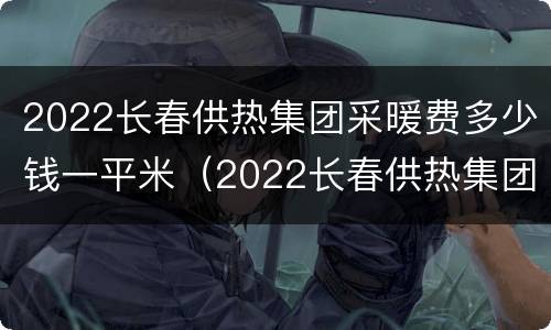 2022长春供热集团采暖费多少钱一平米（2022长春供热集团采暖费多少钱一平米呀）