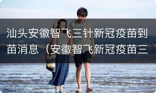汕头安徽智飞三针新冠疫苗到苗消息（安徽智飞新冠疫苗三针还有吗）