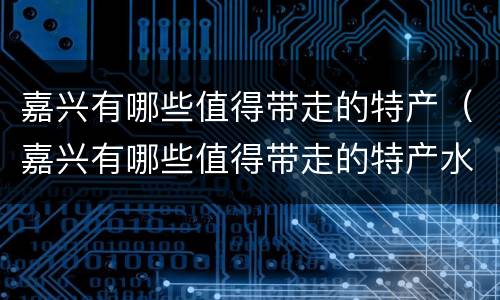 嘉兴有哪些值得带走的特产（嘉兴有哪些值得带走的特产水果）