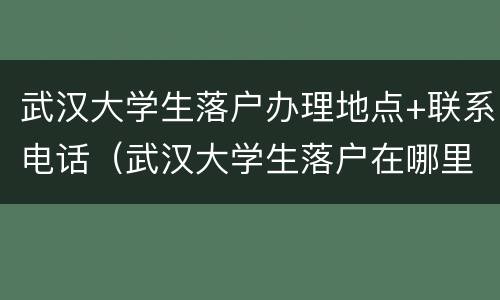 武汉大学生落户办理地点+联系电话（武汉大学生落户在哪里办理流程）