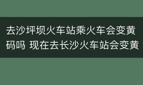 去沙坪坝火车站乘火车会变黄码吗 现在去长沙火车站会变黄码吗