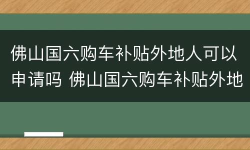 佛山国六购车补贴外地人可以申请吗 佛山国六购车补贴外地人可以申请吗知乎