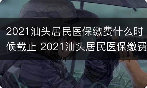 2021汕头居民医保缴费什么时候截止 2021汕头居民医保缴费什么时候截止缴费