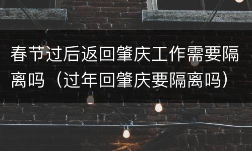 春节过后返回肇庆工作需要隔离吗（过年回肇庆要隔离吗）