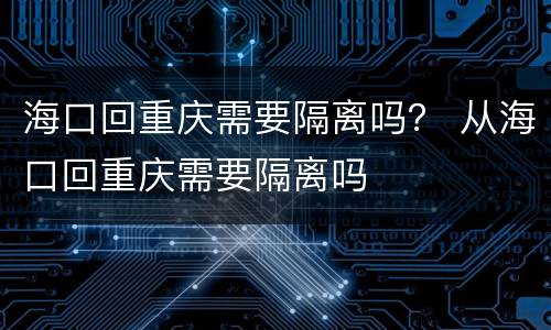 海口回重庆需要隔离吗？ 从海口回重庆需要隔离吗