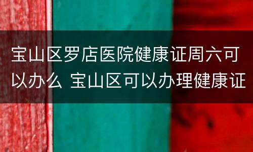 宝山区罗店医院健康证周六可以办么 宝山区可以办理健康证的医院